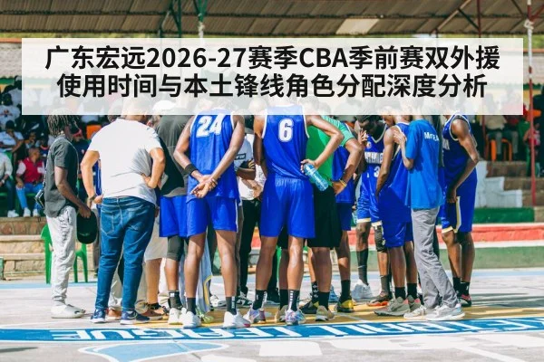 广东宏远2026-27赛季CBA季前赛双外援使用时间与本土锋线角色分配深度分析